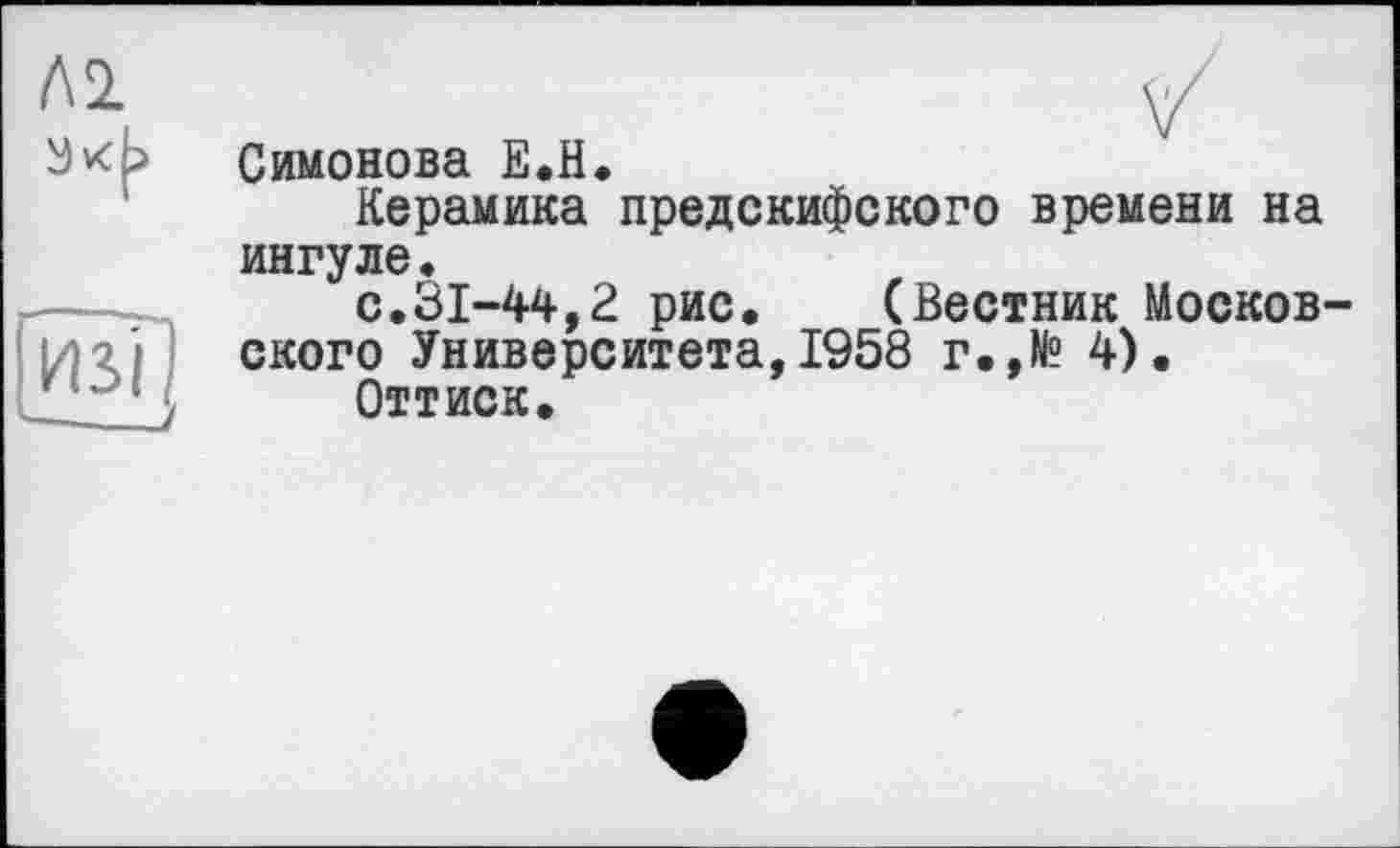 ﻿Л 2
и з il —
Симонова Е.Н.
Керамика предскифского времени на ингуде.
с.31-44,2 рис. (Вестник Московского Университета, 1958 г.,И? 4).
Оттиск.